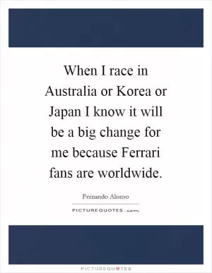 When I race in Australia or Korea or Japan I know it will be a big change for me because Ferrari fans are worldwide Picture Quote #1