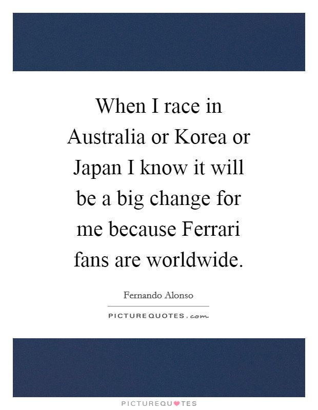 When I race in Australia or Korea or Japan I know it will be a big change for me because Ferrari fans are worldwide. Picture Quote #1