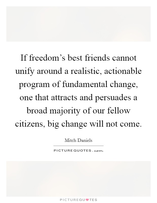 If freedom's best friends cannot unify around a realistic, actionable program of fundamental change, one that attracts and persuades a broad majority of our fellow citizens, big change will not come. Picture Quote #1