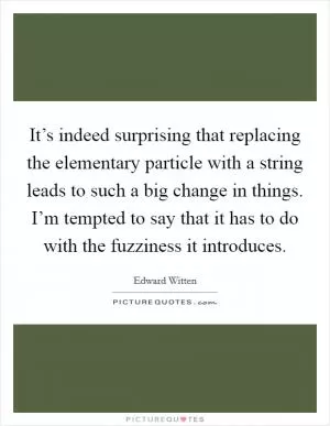 It’s indeed surprising that replacing the elementary particle with a string leads to such a big change in things. I’m tempted to say that it has to do with the fuzziness it introduces Picture Quote #1