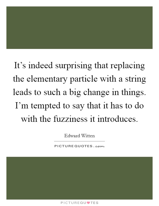 It's indeed surprising that replacing the elementary particle with a string leads to such a big change in things. I'm tempted to say that it has to do with the fuzziness it introduces. Picture Quote #1