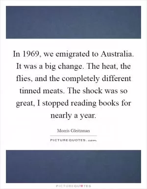 In 1969, we emigrated to Australia. It was a big change. The heat, the flies, and the completely different tinned meats. The shock was so great, I stopped reading books for nearly a year Picture Quote #1
