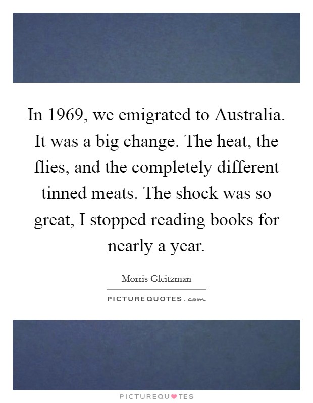 In 1969, we emigrated to Australia. It was a big change. The heat, the flies, and the completely different tinned meats. The shock was so great, I stopped reading books for nearly a year. Picture Quote #1
