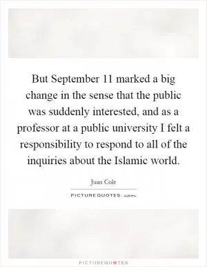 But September 11 marked a big change in the sense that the public was suddenly interested, and as a professor at a public university I felt a responsibility to respond to all of the inquiries about the Islamic world Picture Quote #1