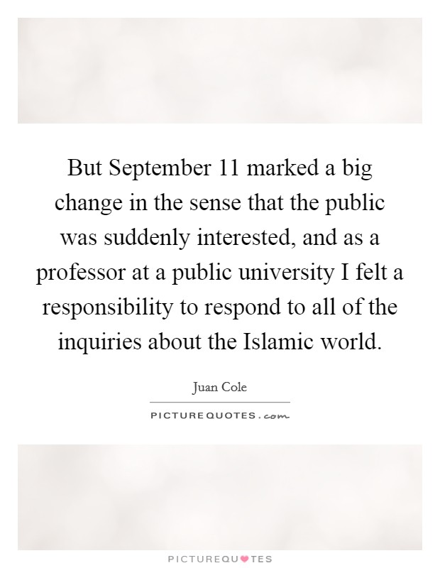 But September 11 marked a big change in the sense that the public was suddenly interested, and as a professor at a public university I felt a responsibility to respond to all of the inquiries about the Islamic world. Picture Quote #1