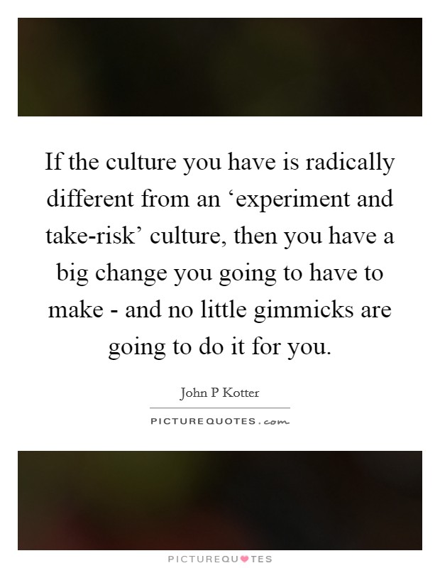 If the culture you have is radically different from an ‘experiment and take-risk' culture, then you have a big change you going to have to make - and no little gimmicks are going to do it for you. Picture Quote #1