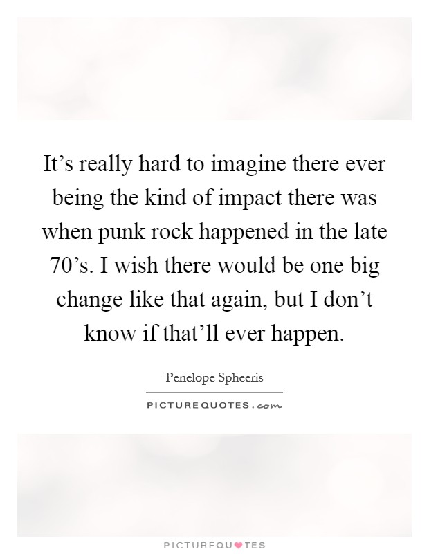 It's really hard to imagine there ever being the kind of impact there was when punk rock happened in the late 70's. I wish there would be one big change like that again, but I don't know if that'll ever happen. Picture Quote #1