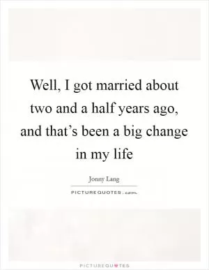 Well, I got married about two and a half years ago, and that’s been a big change in my life Picture Quote #1
