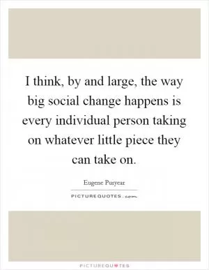 I think, by and large, the way big social change happens is every individual person taking on whatever little piece they can take on Picture Quote #1