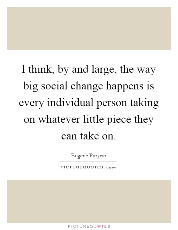 I think, by and large, the way big social change happens is every individual person taking on whatever little piece they can take on. Picture Quote #1