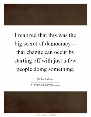 I realized that this was the big secret of democracy -- that change can occur by starting off with just a few people doing something Picture Quote #1