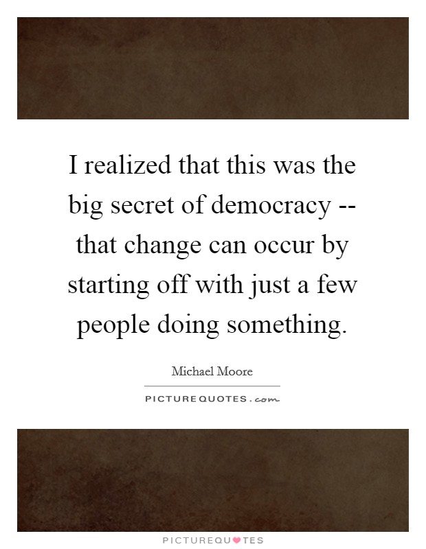 I realized that this was the big secret of democracy -- that change can occur by starting off with just a few people doing something. Picture Quote #1