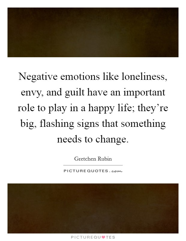 Negative emotions like loneliness, envy, and guilt have an important role to play in a happy life; they're big, flashing signs that something needs to change. Picture Quote #1