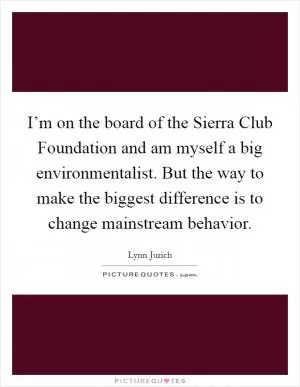 I’m on the board of the Sierra Club Foundation and am myself a big environmentalist. But the way to make the biggest difference is to change mainstream behavior Picture Quote #1