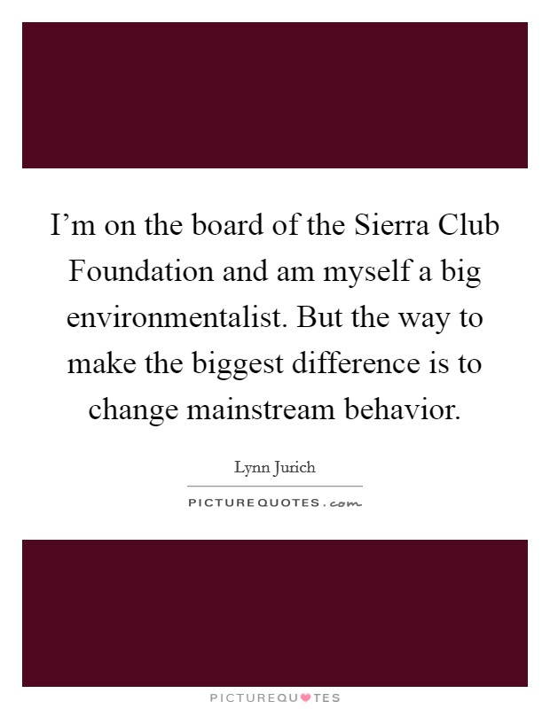 I'm on the board of the Sierra Club Foundation and am myself a big environmentalist. But the way to make the biggest difference is to change mainstream behavior. Picture Quote #1