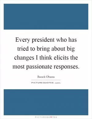 Every president who has tried to bring about big changes I think elicits the most passionate responses Picture Quote #1