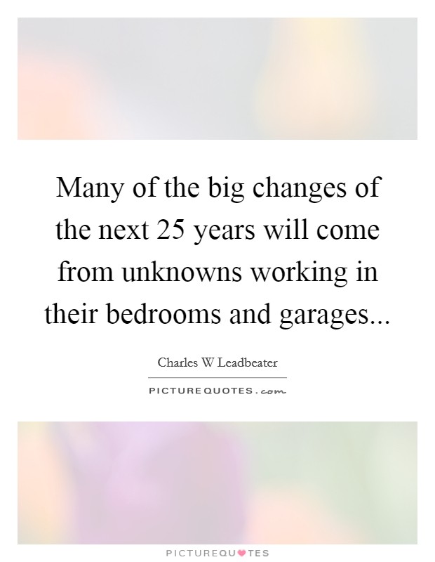 Many of the big changes of the next 25 years will come from unknowns working in their bedrooms and garages... Picture Quote #1