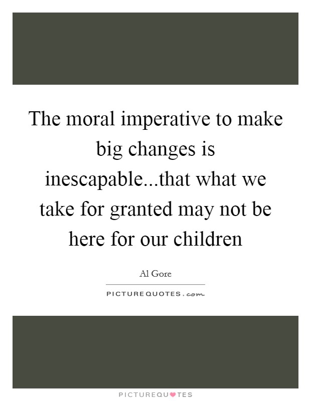 The moral imperative to make big changes is inescapable...that what we take for granted may not be here for our children Picture Quote #1