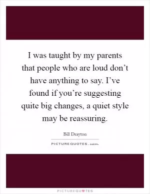 I was taught by my parents that people who are loud don’t have anything to say. I’ve found if you’re suggesting quite big changes, a quiet style may be reassuring Picture Quote #1