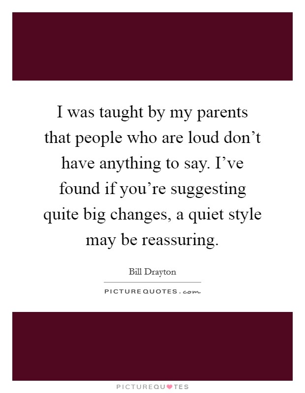I was taught by my parents that people who are loud don't have anything to say. I've found if you're suggesting quite big changes, a quiet style may be reassuring. Picture Quote #1