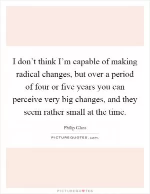 I don’t think I’m capable of making radical changes, but over a period of four or five years you can perceive very big changes, and they seem rather small at the time Picture Quote #1