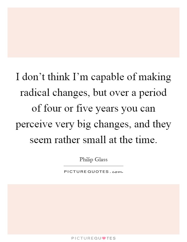 I don't think I'm capable of making radical changes, but over a period of four or five years you can perceive very big changes, and they seem rather small at the time. Picture Quote #1