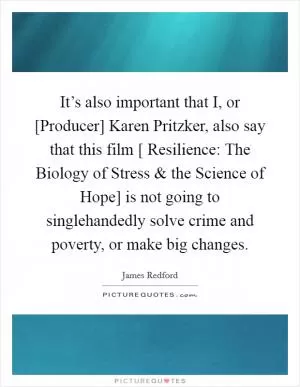 It’s also important that I, or [Producer] Karen Pritzker, also say that this film [ Resilience: The Biology of Stress and the Science of Hope] is not going to singlehandedly solve crime and poverty, or make big changes Picture Quote #1