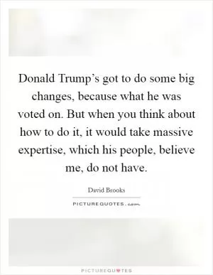 Donald Trump’s got to do some big changes, because what he was voted on. But when you think about how to do it, it would take massive expertise, which his people, believe me, do not have Picture Quote #1