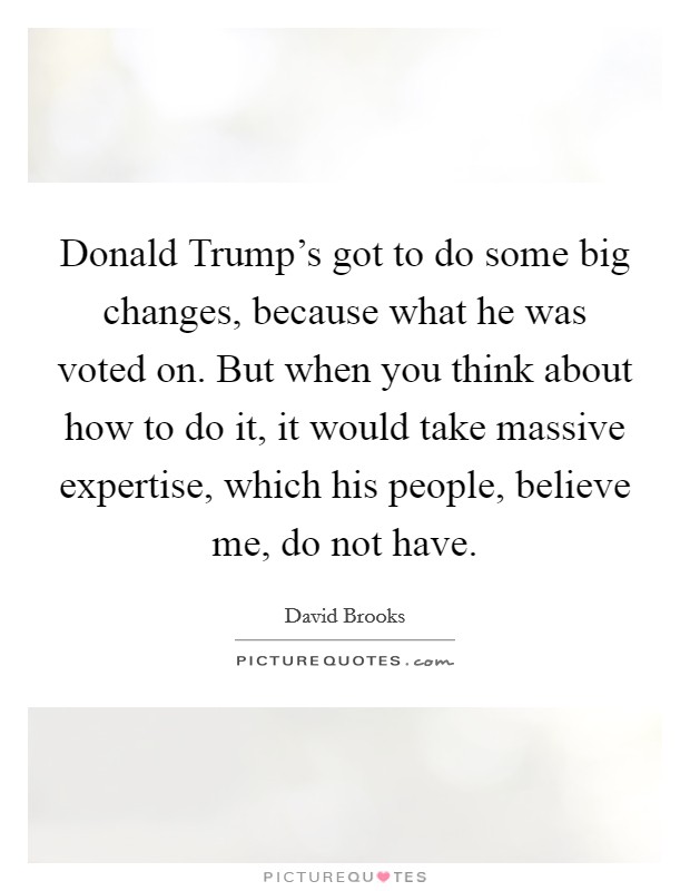 Donald Trump's got to do some big changes, because what he was voted on. But when you think about how to do it, it would take massive expertise, which his people, believe me, do not have. Picture Quote #1