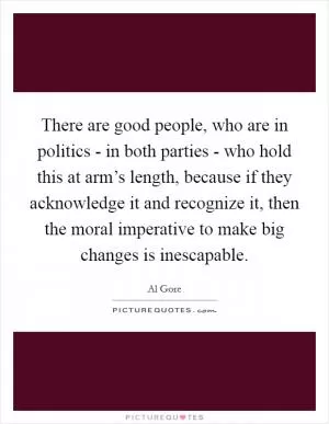 There are good people, who are in politics - in both parties - who hold this at arm’s length, because if they acknowledge it and recognize it, then the moral imperative to make big changes is inescapable Picture Quote #1