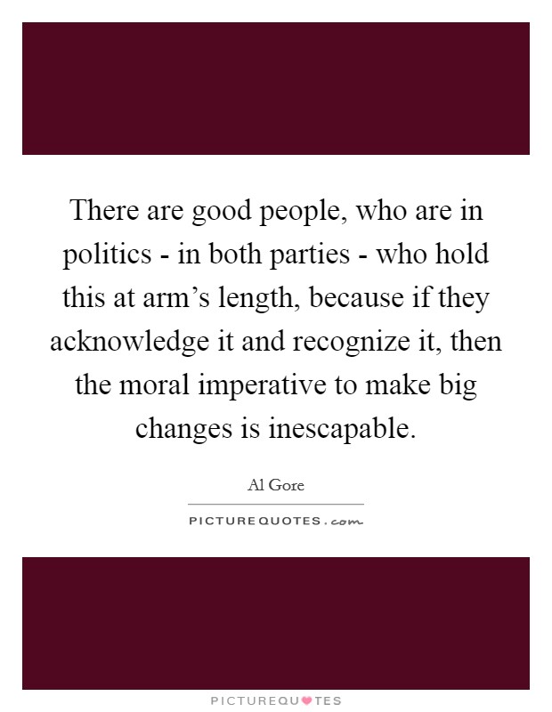 There are good people, who are in politics - in both parties - who hold this at arm's length, because if they acknowledge it and recognize it, then the moral imperative to make big changes is inescapable. Picture Quote #1