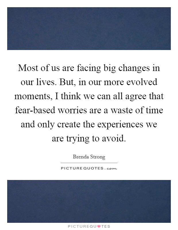 Most of us are facing big changes in our lives. But, in our more evolved moments, I think we can all agree that fear-based worries are a waste of time and only create the experiences we are trying to avoid. Picture Quote #1