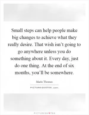 Small steps can help people make big changes to achieve what they really desire. That wish isn’t going to go anywhere unless you do something about it. Every day, just do one thing. At the end of six months, you’ll be somewhere Picture Quote #1