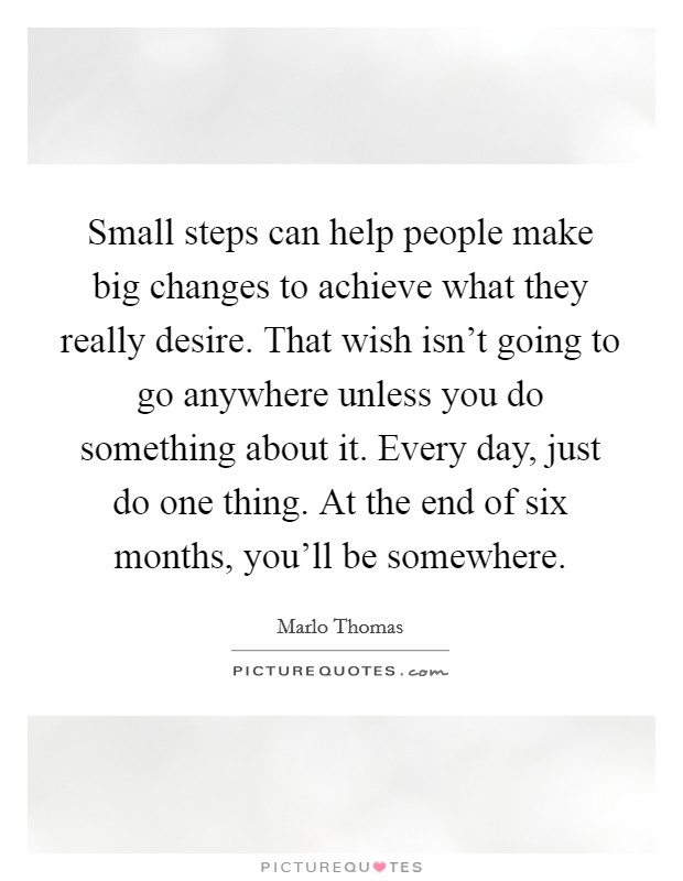 Small steps can help people make big changes to achieve what they really desire. That wish isn't going to go anywhere unless you do something about it. Every day, just do one thing. At the end of six months, you'll be somewhere. Picture Quote #1