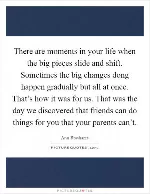 There are moments in your life when the big pieces slide and shift. Sometimes the big changes dong happen gradually but all at once. That’s how it was for us. That was the day we discovered that friends can do things for you that your parents can’t Picture Quote #1