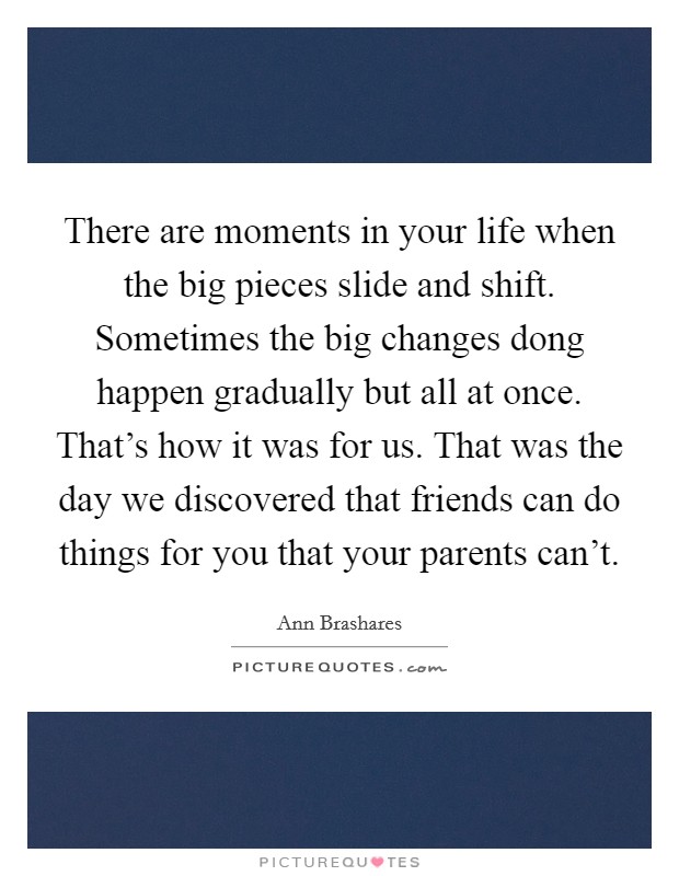 There are moments in your life when the big pieces slide and shift. Sometimes the big changes dong happen gradually but all at once. That's how it was for us. That was the day we discovered that friends can do things for you that your parents can't. Picture Quote #1