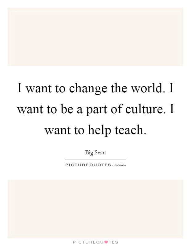 I want to change the world. I want to be a part of culture. I want to help teach. Picture Quote #1