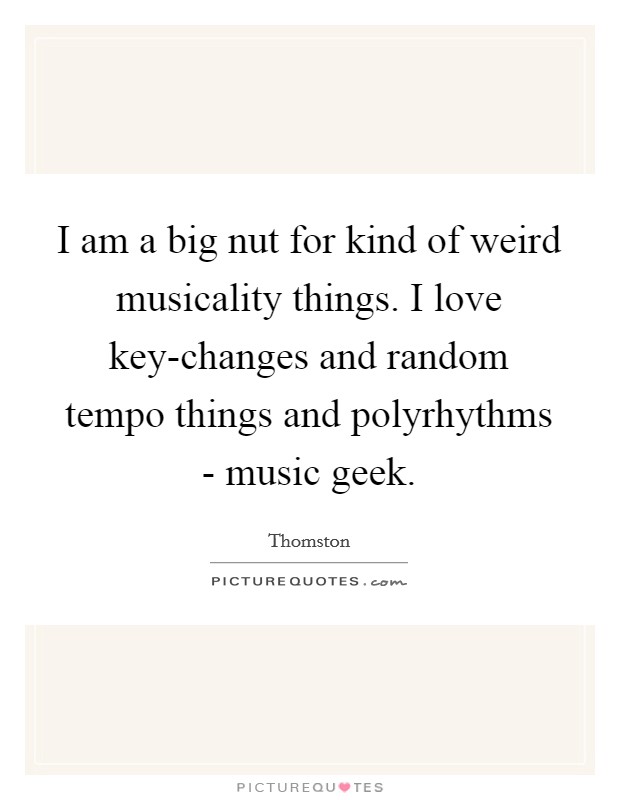 I am a big nut for kind of weird musicality things. I love key-changes and random tempo things and polyrhythms - music geek. Picture Quote #1