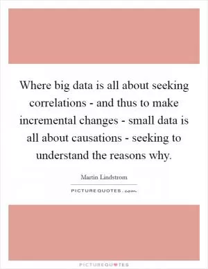 Where big data is all about seeking correlations - and thus to make incremental changes - small data is all about causations - seeking to understand the reasons why Picture Quote #1