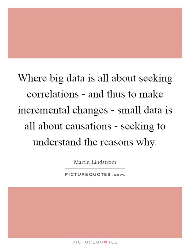 Where big data is all about seeking correlations - and thus to make incremental changes - small data is all about causations - seeking to understand the reasons why. Picture Quote #1