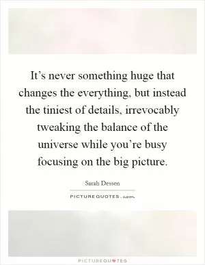 It’s never something huge that changes the everything, but instead the tiniest of details, irrevocably tweaking the balance of the universe while you’re busy focusing on the big picture Picture Quote #1