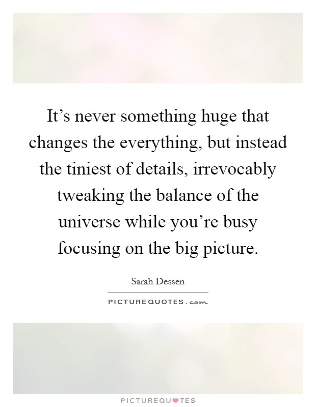 It's never something huge that changes the everything, but instead the tiniest of details, irrevocably tweaking the balance of the universe while you're busy focusing on the big picture. Picture Quote #1