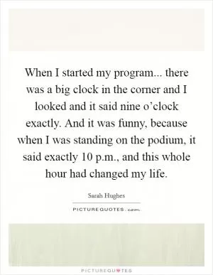 When I started my program... there was a big clock in the corner and I looked and it said nine o’clock exactly. And it was funny, because when I was standing on the podium, it said exactly 10 p.m., and this whole hour had changed my life Picture Quote #1