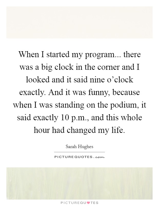 When I started my program... there was a big clock in the corner and I looked and it said nine o'clock exactly. And it was funny, because when I was standing on the podium, it said exactly 10 p.m., and this whole hour had changed my life. Picture Quote #1