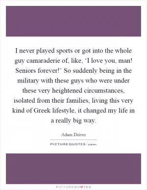 I never played sports or got into the whole guy camaraderie of, like, ‘I love you, man! Seniors forever!’ So suddenly being in the military with these guys who were under these very heightened circumstances, isolated from their families, living this very kind of Greek lifestyle, it changed my life in a really big way Picture Quote #1