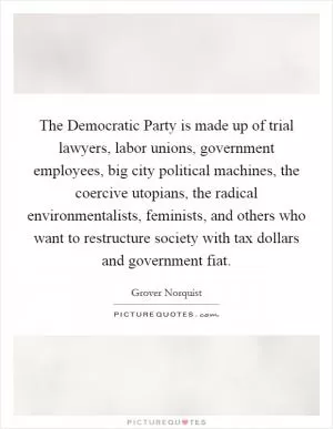 The Democratic Party is made up of trial lawyers, labor unions, government employees, big city political machines, the coercive utopians, the radical environmentalists, feminists, and others who want to restructure society with tax dollars and government fiat Picture Quote #1
