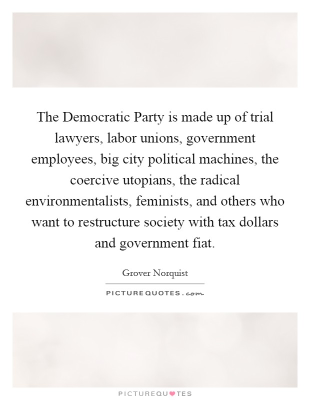 The Democratic Party is made up of trial lawyers, labor unions, government employees, big city political machines, the coercive utopians, the radical environmentalists, feminists, and others who want to restructure society with tax dollars and government fiat. Picture Quote #1