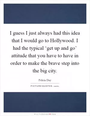 I guess I just always had this idea that I would go to Hollywood. I had the typical ‘get up and go’ attitude that you have to have in order to make the brave step into the big city Picture Quote #1