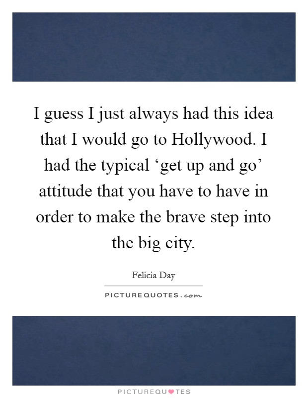 I guess I just always had this idea that I would go to Hollywood. I had the typical ‘get up and go' attitude that you have to have in order to make the brave step into the big city. Picture Quote #1