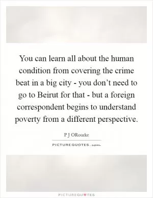 You can learn all about the human condition from covering the crime beat in a big city - you don’t need to go to Beirut for that - but a foreign correspondent begins to understand poverty from a different perspective Picture Quote #1